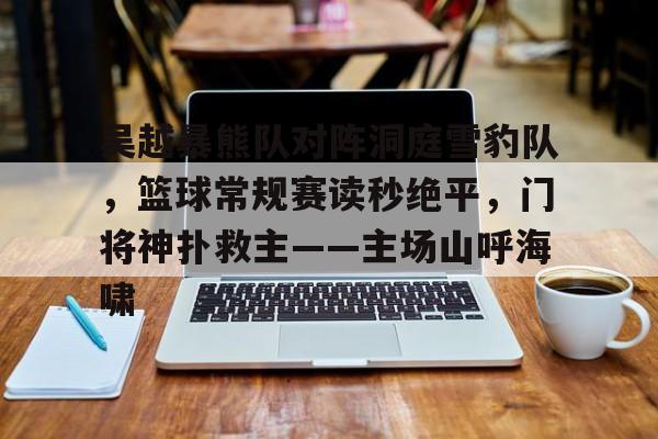 吴越暴熊队对阵洞庭雪豹队，篮球常规赛读秒绝平，门将神扑救主——主场山呼海啸的简单介绍-开云体育下载
